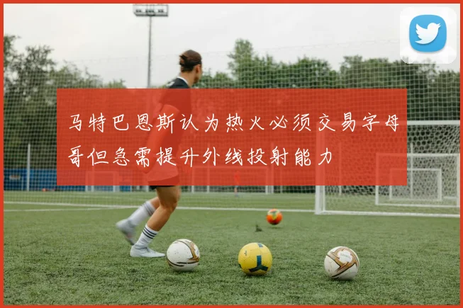 马特巴恩斯认为热火必须交易字母哥但急需提升外线投射能力