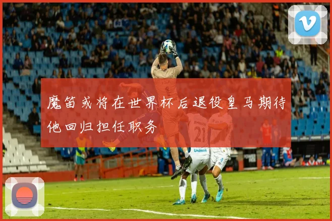魔笛或将在世界杯后退役皇马期待他回归担任职务