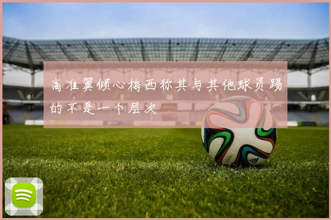 高准翼倾心梅西称其与其他球员踢的不是一个层次