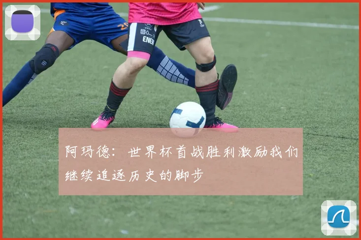 阿玛德：世界杯首战胜利激励我们继续追逐历史的脚步