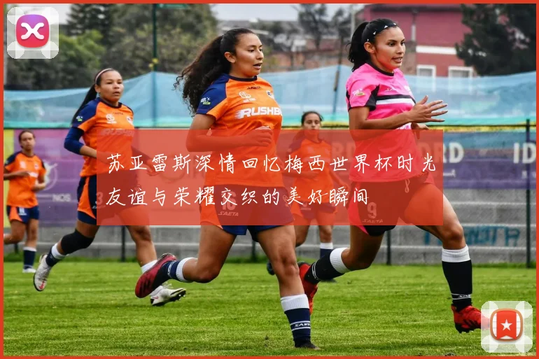 苏亚雷斯深情回忆梅西世界杯时光友谊与荣耀交织的美好瞬间