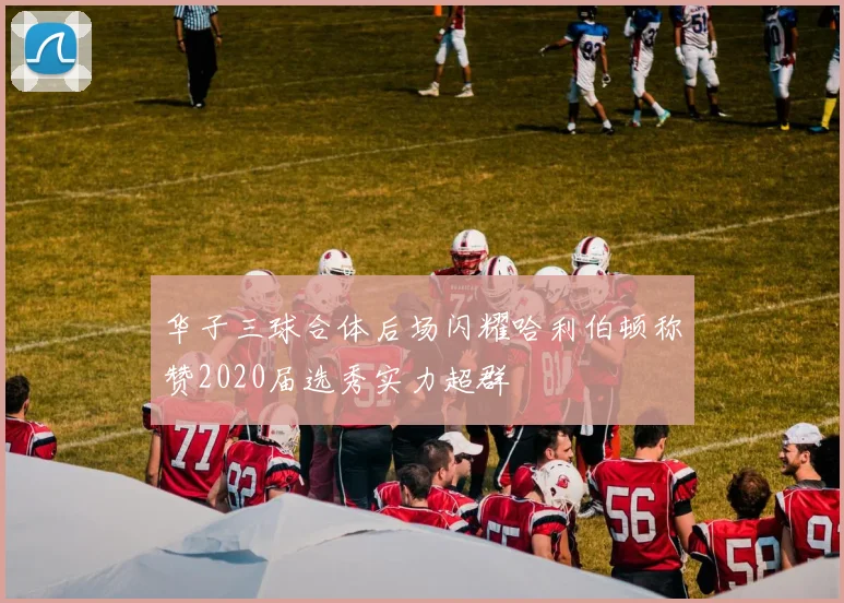 华子三球合体后场闪耀哈利伯顿称赞2020届选秀实力超群