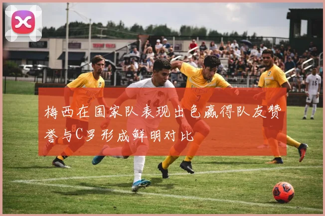 梅西在国家队表现出色赢得队友赞誉与C罗形成鲜明对比