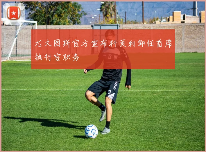 尤文图斯官方宣布科莫利卸任首席执行官职务