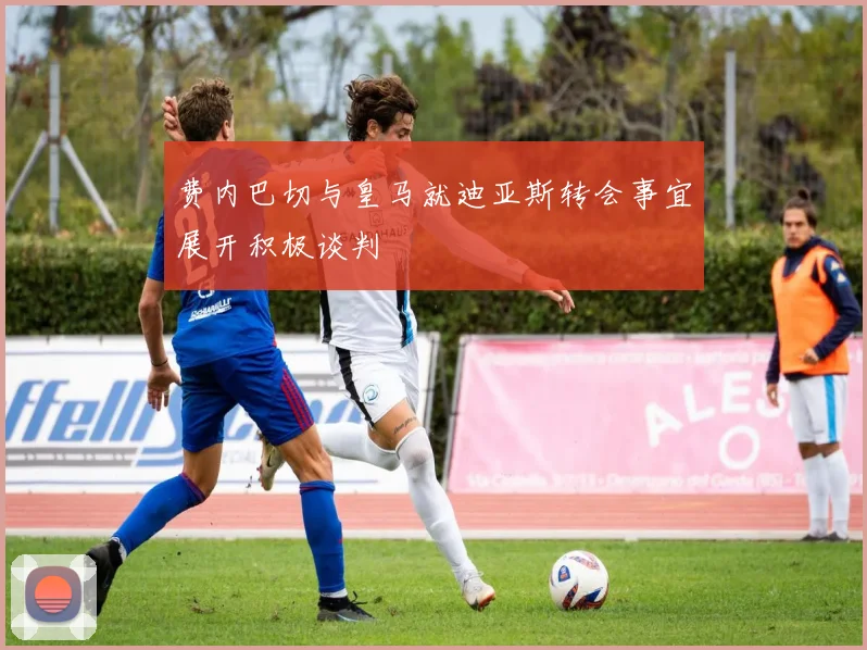 费内巴切与皇马就迪亚斯转会事宜展开积极谈判