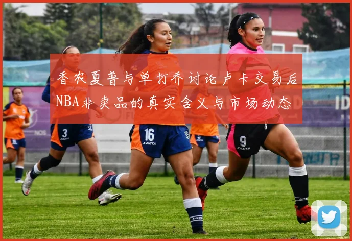 香农夏普与单打乔讨论卢卡交易后NBA非卖品的真实含义与市场动态