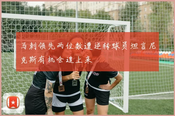 马刺领先两位数遭逆转球员坦言尼克斯有机会追上来