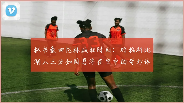 林书豪回忆林疯狂时刻：对抗科比湖人三分如同悬浮在空中的奇妙体验