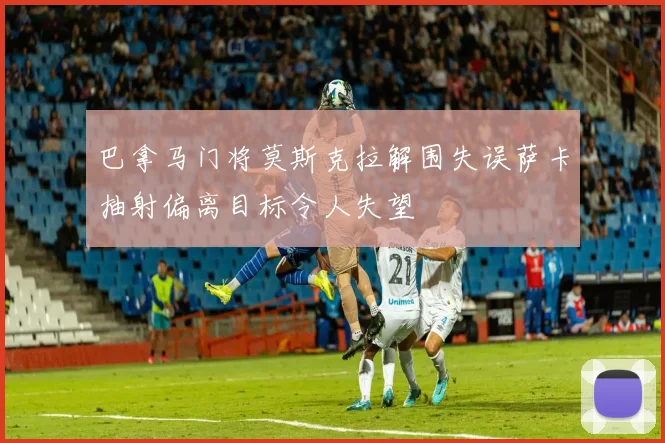 巴拿马门将莫斯克拉解围失误萨卡抽射偏离目标令人失望