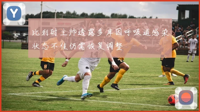 比利时主帅透露多库因呼吸道感染状态不佳仍需恢复调整