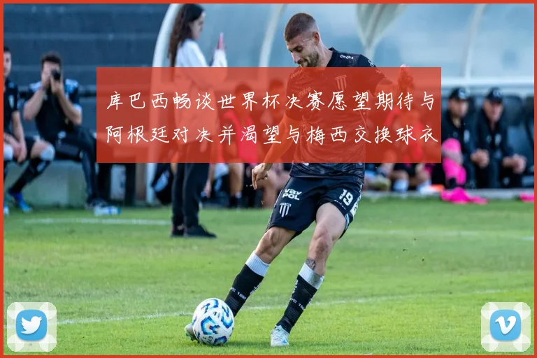 库巴西畅谈世界杯决赛愿望期待与阿根廷对决并渴望与梅西交换球衣