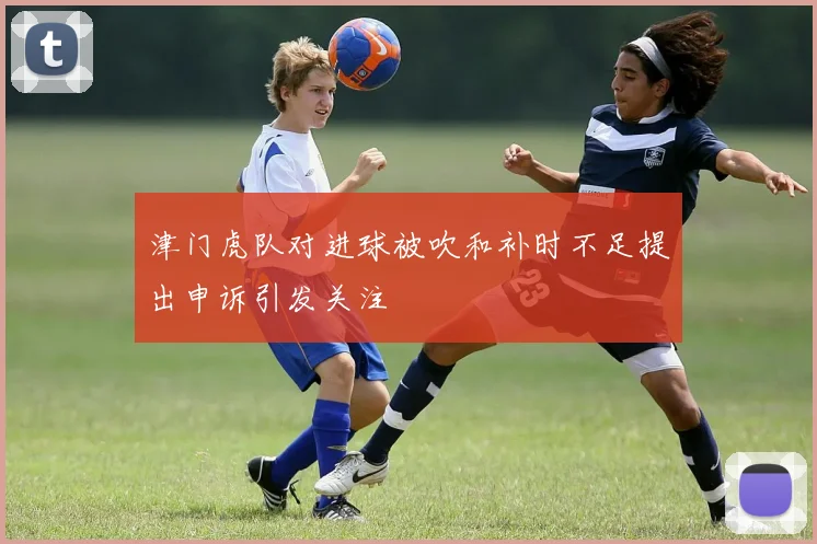 津门虎队对进球被吹和补时不足提出申诉引发关注