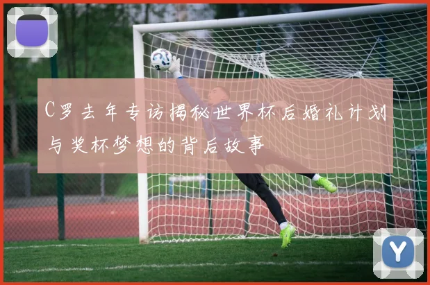 C罗去年专访揭秘世界杯后婚礼计划与奖杯梦想的背后故事