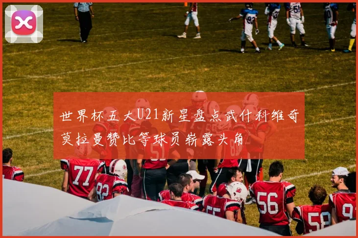 世界杯五大U21新星盘点武什科维奇莫拉曼赞比等球员崭露头角