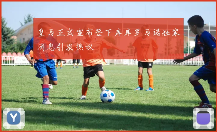 皇马正式宣布签下库库罗马诺独家消息引发热议