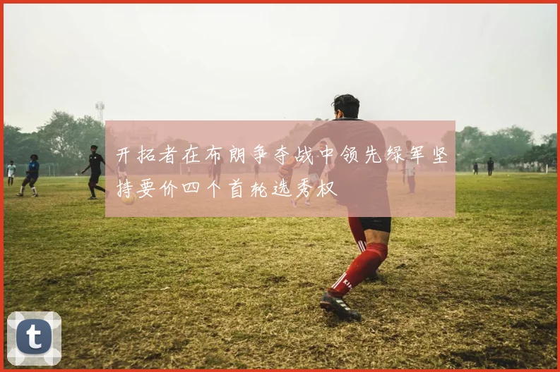 开拓者在布朗争夺战中领先绿军坚持要价四个首轮选秀权